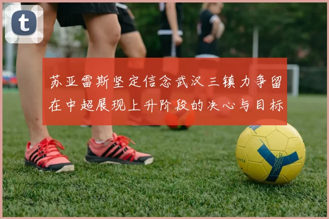 苏亚雷斯坚定信念武汉三镇力争留在中超展现上升阶段的决心与目标